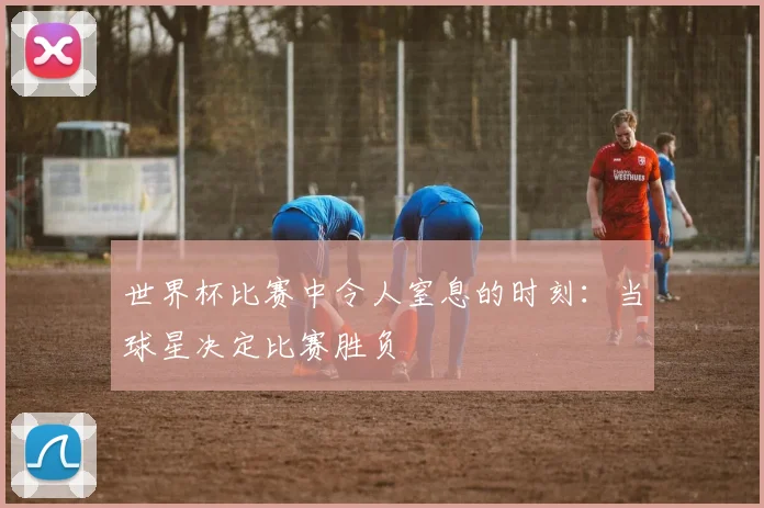 世界杯比赛中令人窒息的时刻：当球星决定比赛胜负