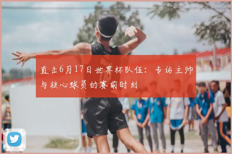 直击6月17日世界杯队伍：专访主帅与核心球员的赛前时刻