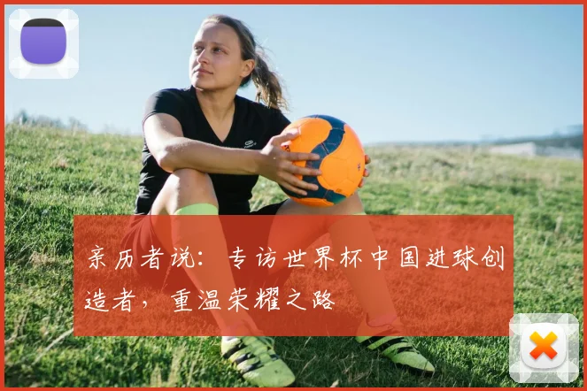 亲历者说:专访世界杯中国进球创造者,重温荣耀之路