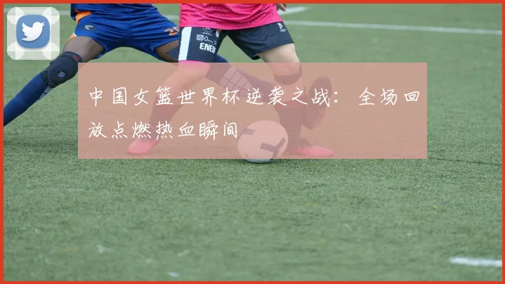 中国女篮世界杯逆袭之战：全场回放点燃热血瞬间