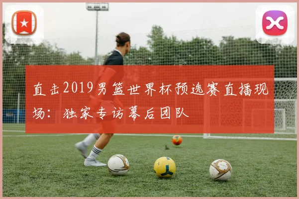 直击2019男篮世界杯预选赛直播现场：独家专访幕后团队