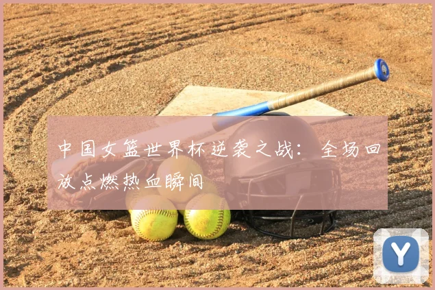 中国女篮世界杯逆袭之战:全场回放点燃热血瞬间