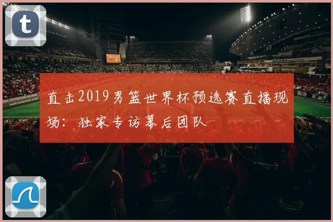 直击2019男篮世界杯预选赛直播现场：独家专访幕后团队