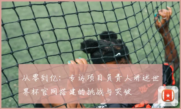 从零到亿：专访项目负责人讲述世界杯官网搭建的挑战与突破