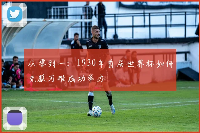 从零到一：1930年首届世界杯如何克服万难成功举办