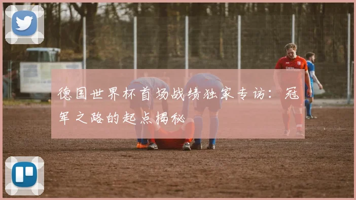 德国世界杯首场战绩独家专访：冠军之路的起点揭秘