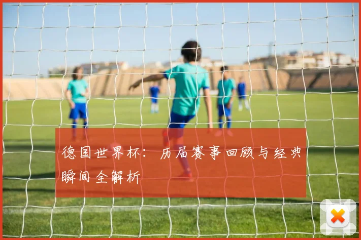 德国世界杯：历届赛事回顾与经典瞬间全解析