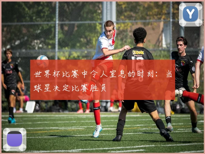 世界杯比赛中令人窒息的时刻：当球星决定比赛胜负