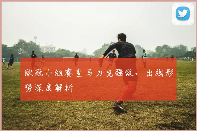 欧冠小组赛皇马力克强敌，出线形势深度解析