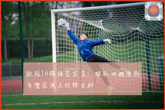 欧冠16强抽签实录：球队回避原则与潜在焦点对阵分析