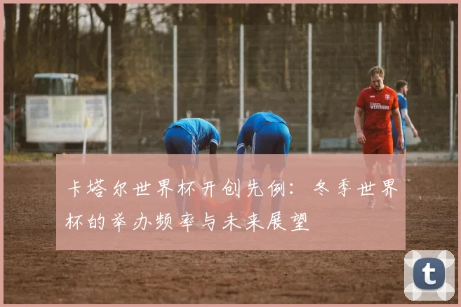 卡塔尔世界杯开创先例：冬季世界杯的举办频率与未来展望