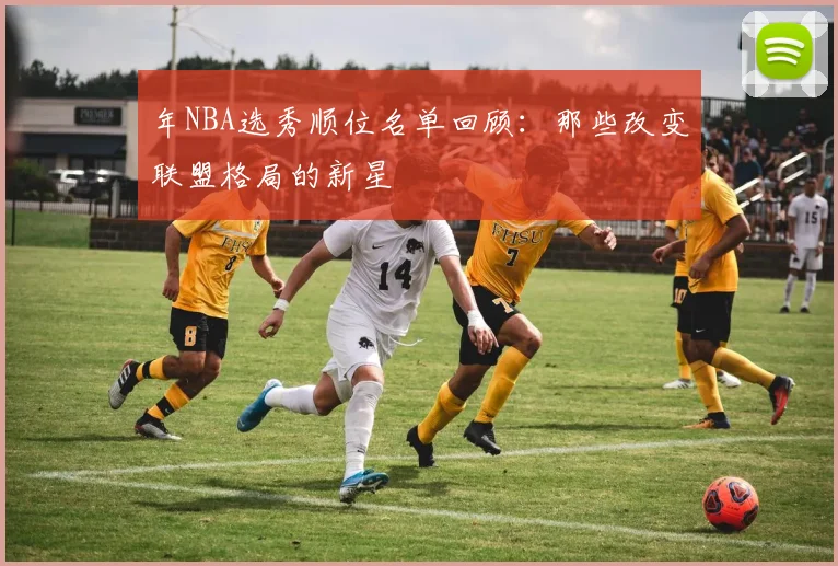 年NBA选秀顺位名单回顾：那些改变联盟格局的新星