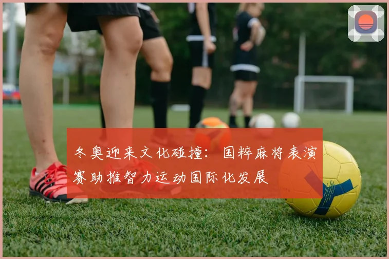 冬奥迎来文化碰撞：国粹麻将表演赛助推智力运动国际化发展