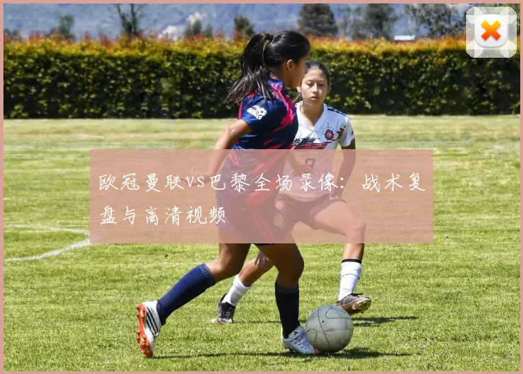 欧冠曼联vs巴黎全场录像：战术复盘与高清视频