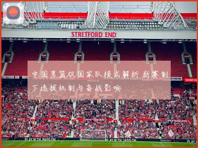 中国男篮双国家队模式解析 新赛制下选拔机制与备战影响