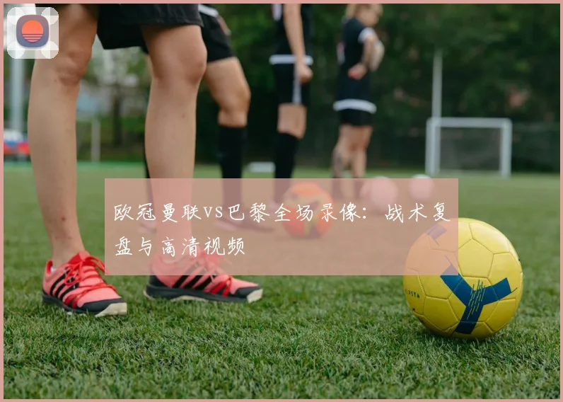 欧冠曼联vs巴黎全场录像：战术复盘与高清视频