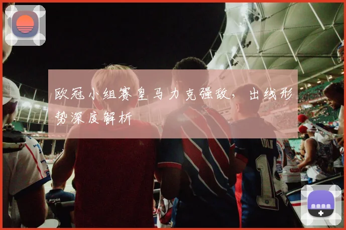 欧冠小组赛皇马力克强敌，出线形势深度解析