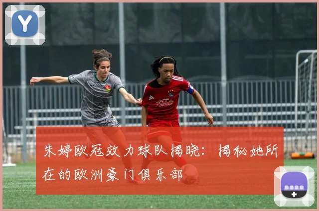 朱婷欧冠效力球队揭晓：揭秘她所在的欧洲豪门俱乐部