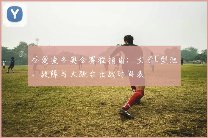 谷爱凌冬奥会赛程指南：女子U型池、坡障与大跳台出战时间表