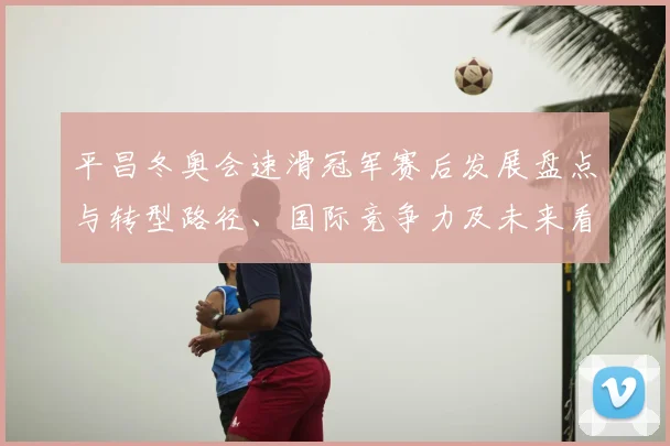 平昌冬奥会速滑冠军赛后发展盘点与转型路径、国际竞争力及未来看点