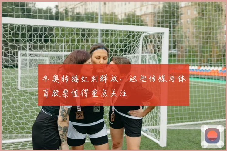 冬奥转播红利释放，这些传媒与体育股票值得重点关注