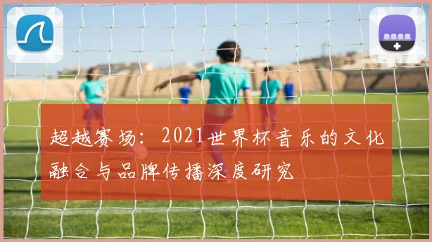 超越赛场：2021世界杯音乐的文化融合与品牌传播深度研究