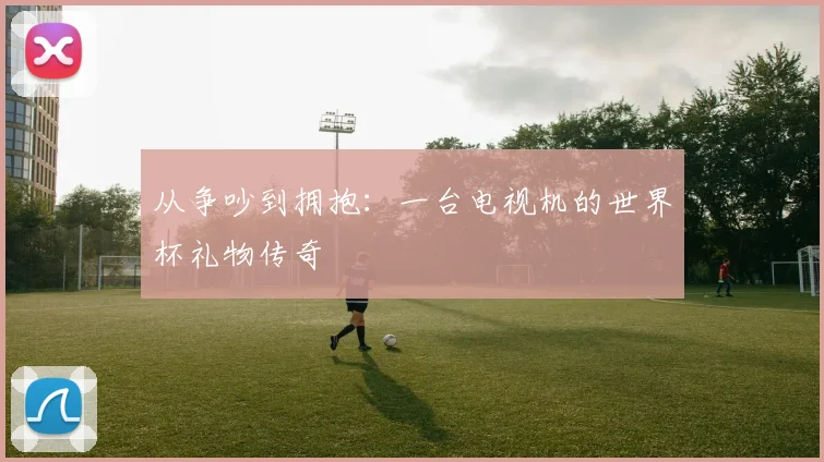 从争吵到拥抱：一台电视机的世界杯礼物传奇