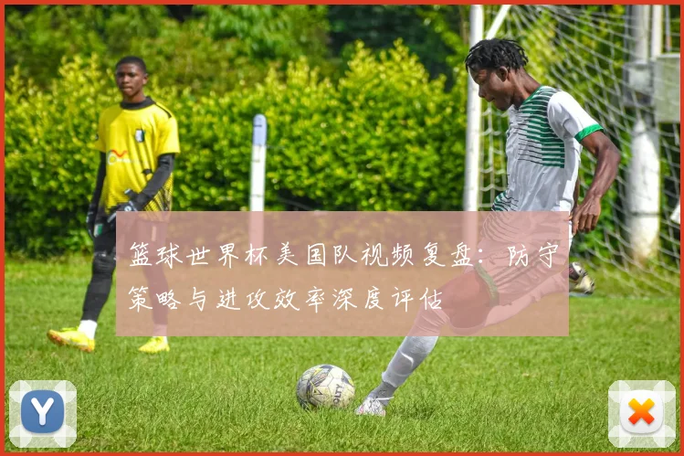 篮球世界杯美国队视频复盘：防守策略与进攻效率深度评估